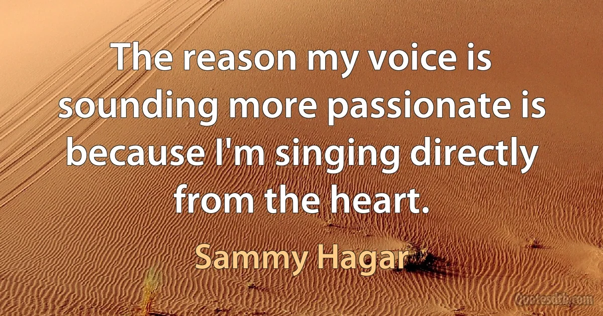 The reason my voice is sounding more passionate is because I'm singing directly from the heart. (Sammy Hagar)