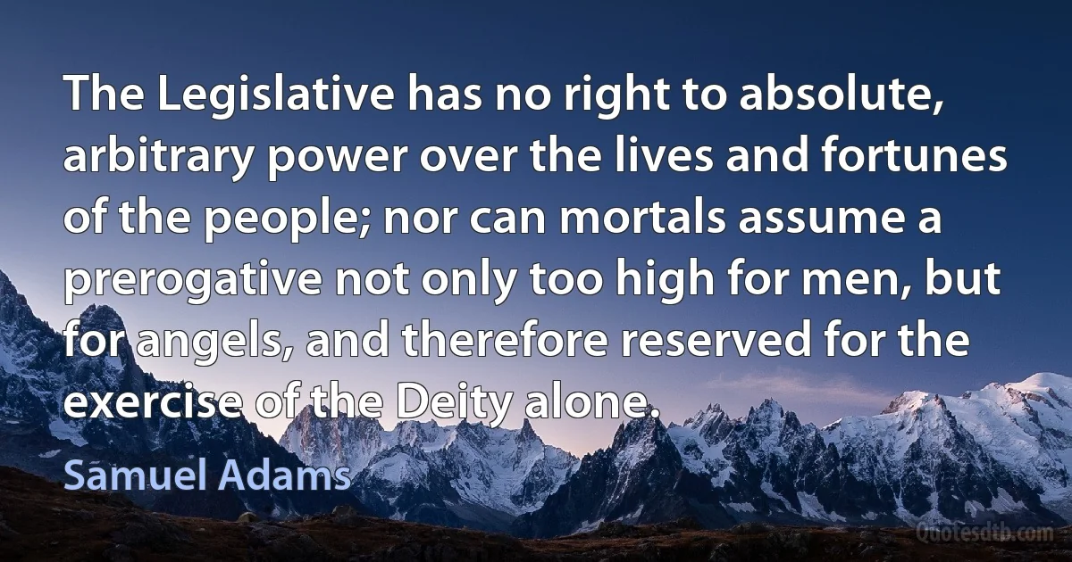 The Legislative has no right to absolute, arbitrary power over the lives and fortunes of the people; nor can mortals assume a prerogative not only too high for men, but for angels, and therefore reserved for the exercise of the Deity alone. (Samuel Adams)