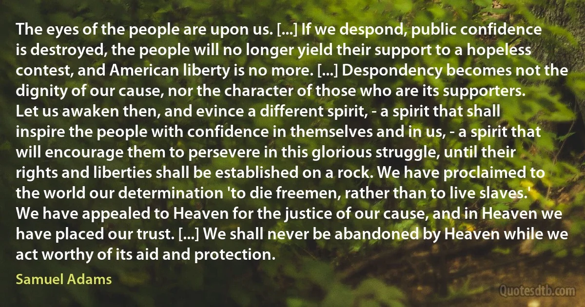 The eyes of the people are upon us. [...] If we despond, public confidence is destroyed, the people will no longer yield their support to a hopeless contest, and American liberty is no more. [...] Despondency becomes not the dignity of our cause, nor the character of those who are its supporters. Let us awaken then, and evince a different spirit, - a spirit that shall inspire the people with confidence in themselves and in us, - a spirit that will encourage them to persevere in this glorious struggle, until their rights and liberties shall be established on a rock. We have proclaimed to the world our determination 'to die freemen, rather than to live slaves.' We have appealed to Heaven for the justice of our cause, and in Heaven we have placed our trust. [...] We shall never be abandoned by Heaven while we act worthy of its aid and protection. (Samuel Adams)