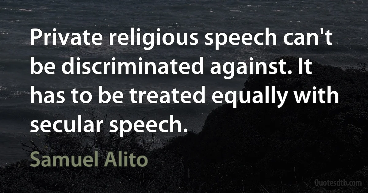 Private religious speech can't be discriminated against. It has to be treated equally with secular speech. (Samuel Alito)