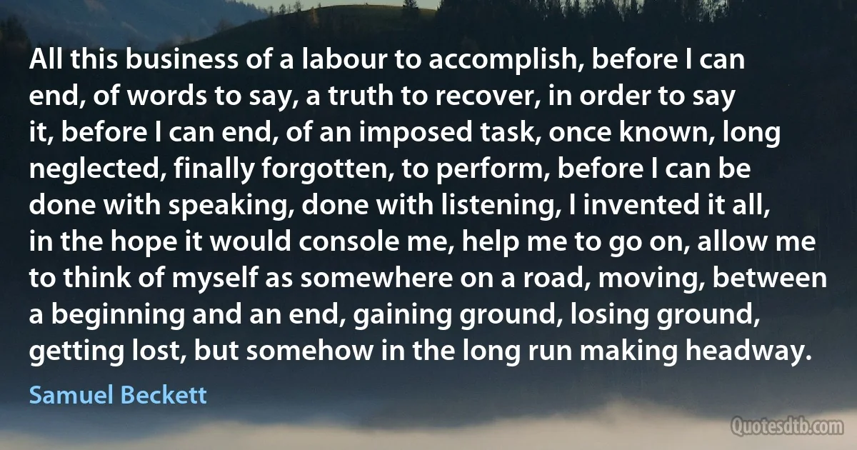 All this business of a labour to accomplish, before I can end, of words to say, a truth to recover, in order to say it, before I can end, of an imposed task, once known, long neglected, finally forgotten, to perform, before I can be done with speaking, done with listening, I invented it all, in the hope it would console me, help me to go on, allow me to think of myself as somewhere on a road, moving, between a beginning and an end, gaining ground, losing ground, getting lost, but somehow in the long run making headway. (Samuel Beckett)