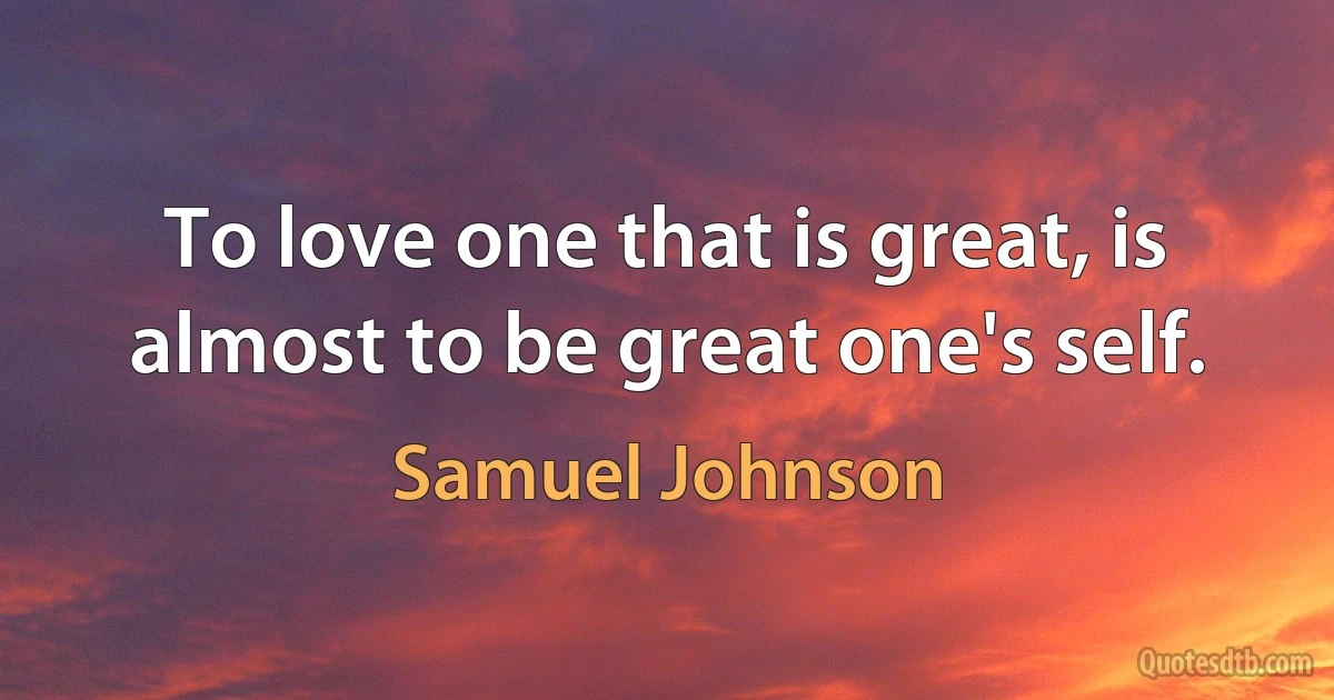 To love one that is great, is almost to be great one's self. (Samuel Johnson)