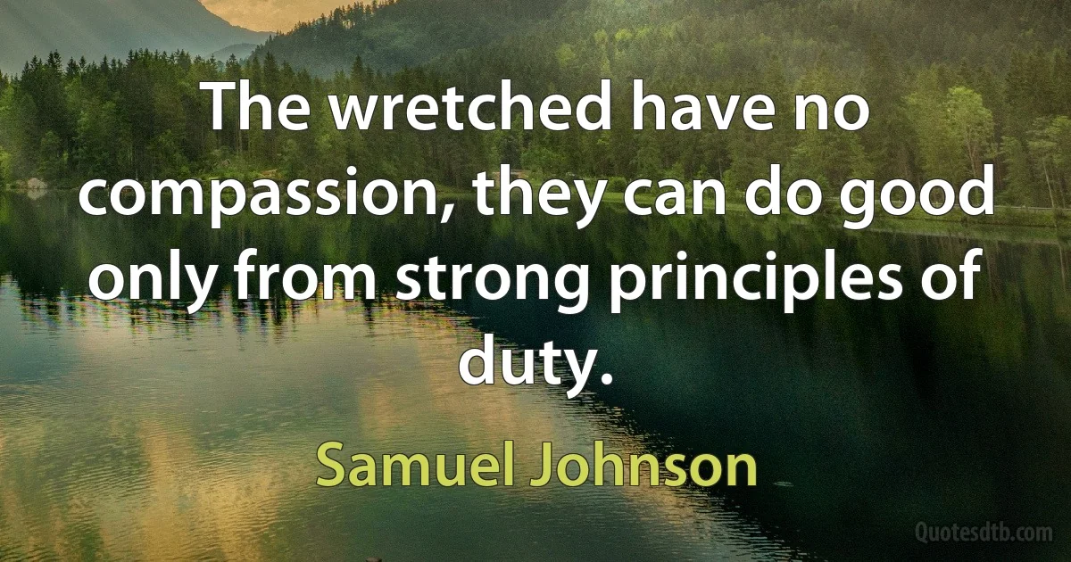 The wretched have no compassion, they can do good only from strong principles of duty. (Samuel Johnson)