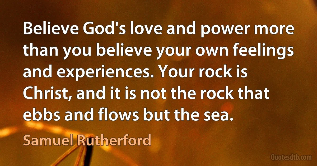 Believe God's love and power more than you believe your own feelings and experiences. Your rock is Christ, and it is not the rock that ebbs and flows but the sea. (Samuel Rutherford)