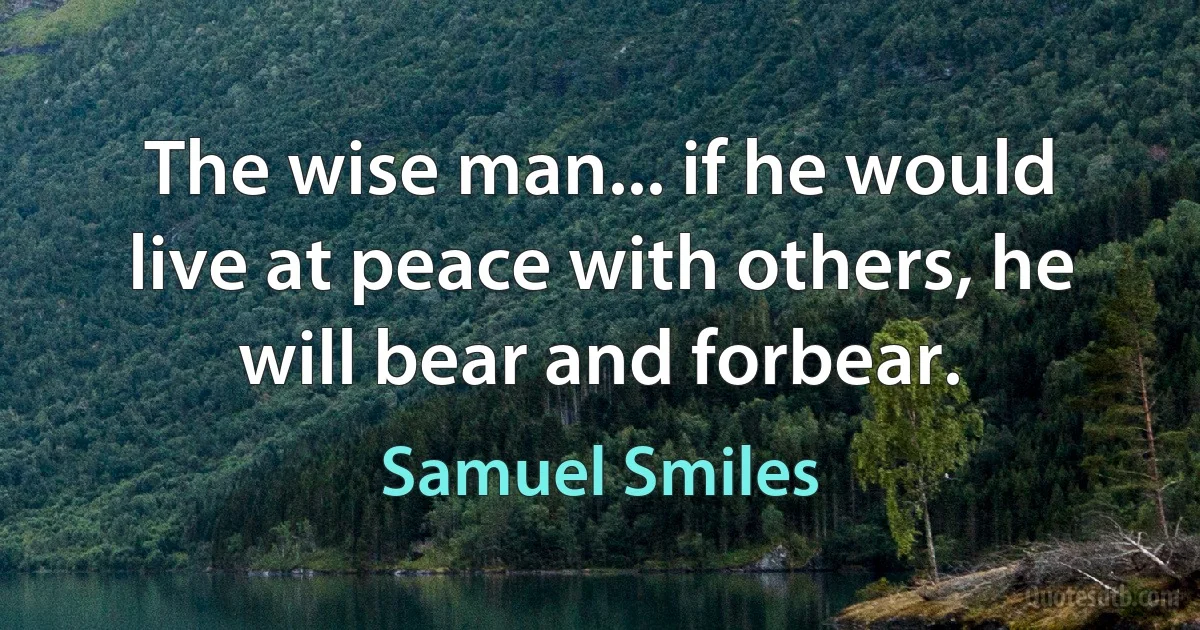 The wise man... if he would live at peace with others, he will bear and forbear. (Samuel Smiles)