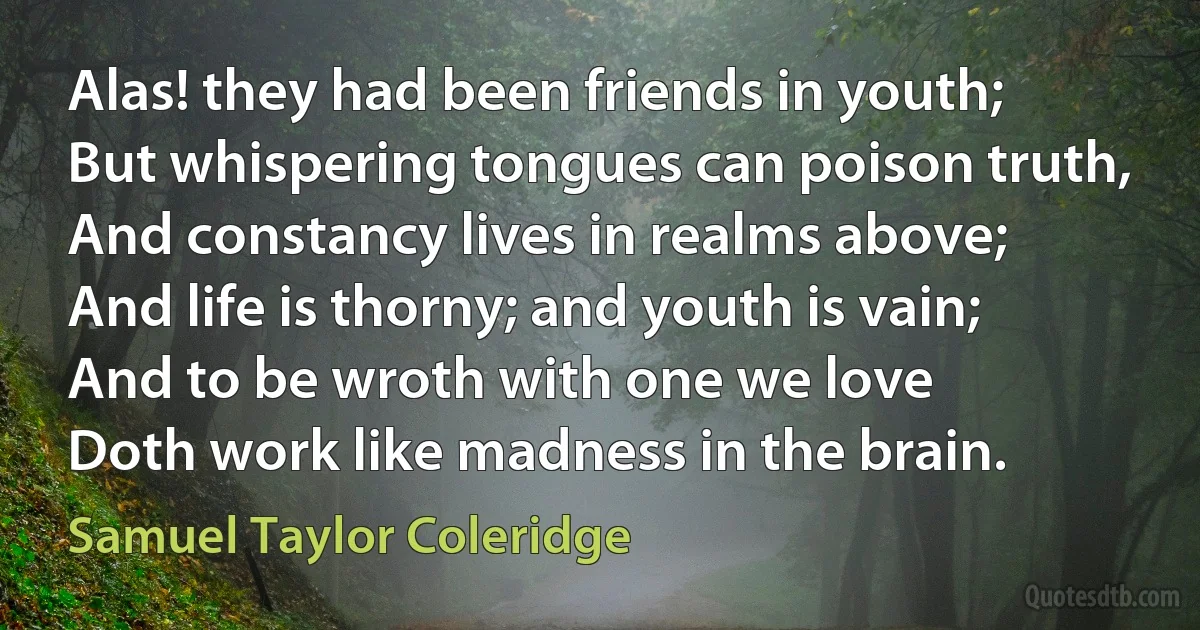 Alas! they had been friends in youth;
But whispering tongues can poison truth,
And constancy lives in realms above;
And life is thorny; and youth is vain;
And to be wroth with one we love
Doth work like madness in the brain. (Samuel Taylor Coleridge)