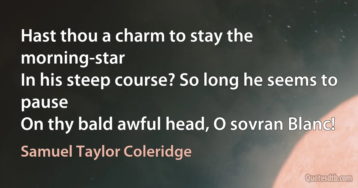 Hast thou a charm to stay the morning-star
In his steep course? So long he seems to pause
On thy bald awful head, О sovran Blanc! (Samuel Taylor Coleridge)