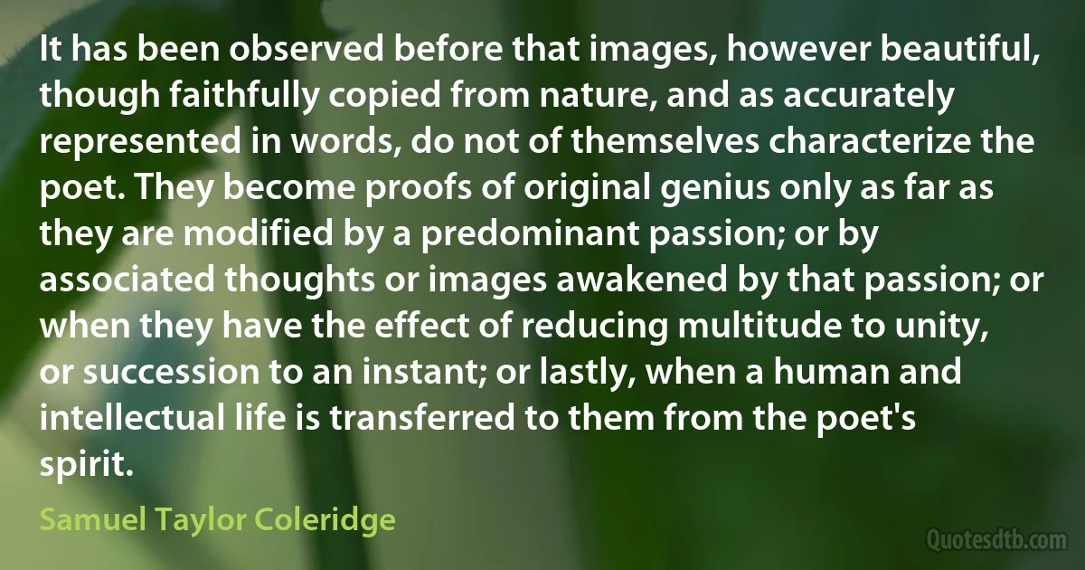 It has been observed before that images, however beautiful, though faithfully copied from nature, and as accurately represented in words, do not of themselves characterize the poet. They become proofs of original genius only as far as they are modified by a predominant passion; or by associated thoughts or images awakened by that passion; or when they have the effect of reducing multitude to unity, or succession to an instant; or lastly, when a human and intellectual life is transferred to them from the poet's spirit. (Samuel Taylor Coleridge)