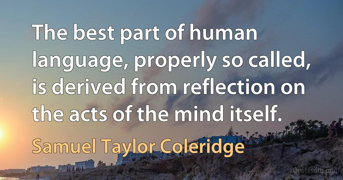 The best part of human language, properly so called, is derived from reflection on the acts of the mind itself. (Samuel Taylor Coleridge)