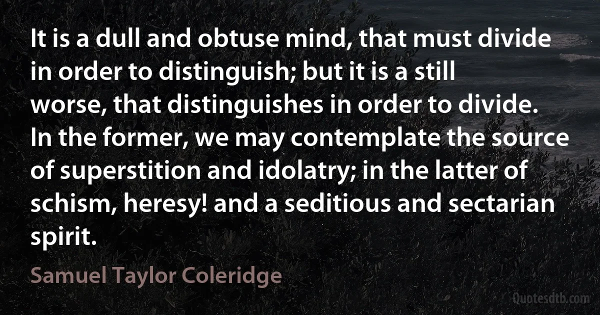 It is a dull and obtuse mind, that must divide in order to distinguish; but it is a still worse, that distinguishes in order to divide. In the former, we may contemplate the source of superstition and idolatry; in the latter of schism, heresy! and a seditious and sectarian spirit. (Samuel Taylor Coleridge)