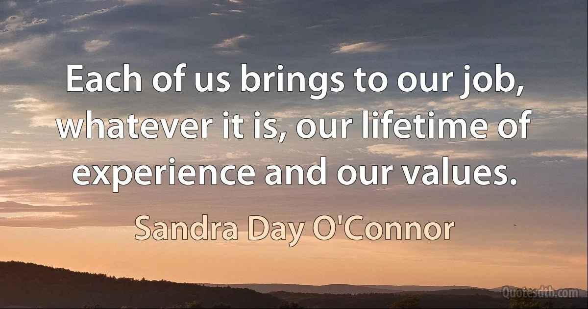 Each of us brings to our job, whatever it is, our lifetime of experience and our values. (Sandra Day O'Connor)