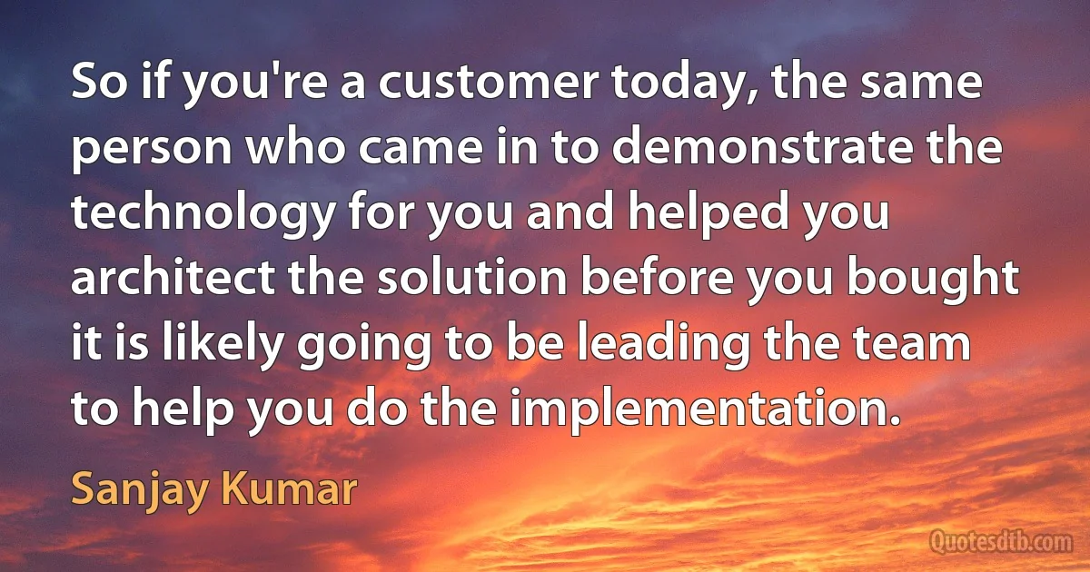 So if you're a customer today, the same person who came in to demonstrate the technology for you and helped you architect the solution before you bought it is likely going to be leading the team to help you do the implementation. (Sanjay Kumar)