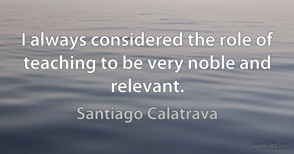 I always considered the role of teaching to be very noble and relevant. (Santiago Calatrava)