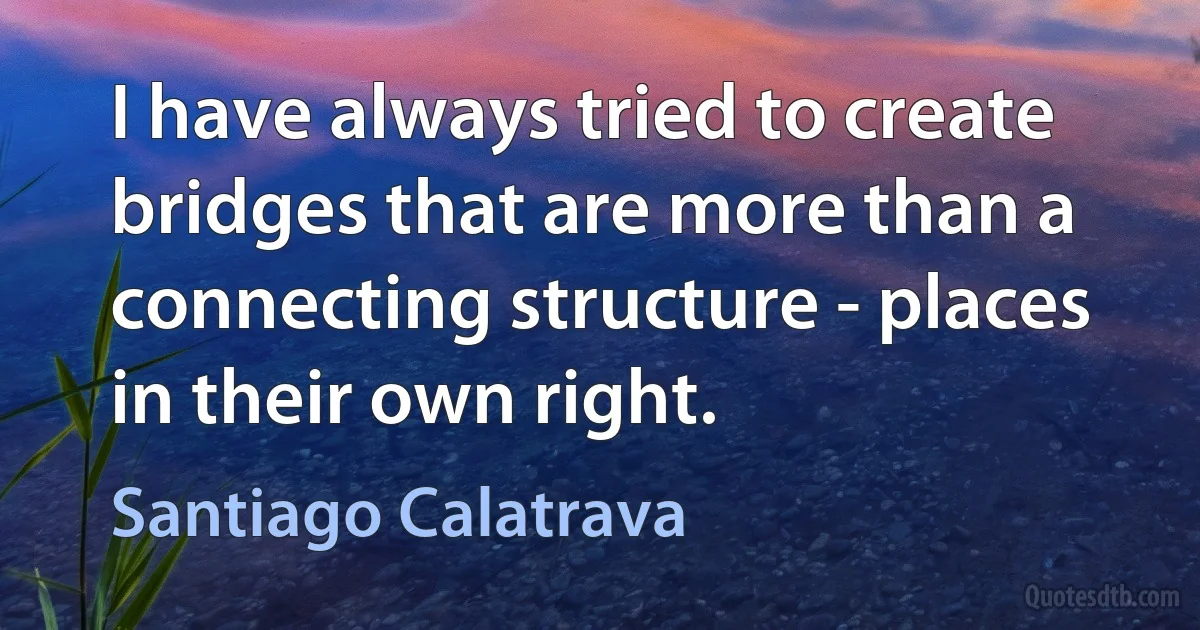 I have always tried to create bridges that are more than a connecting structure - places in their own right. (Santiago Calatrava)