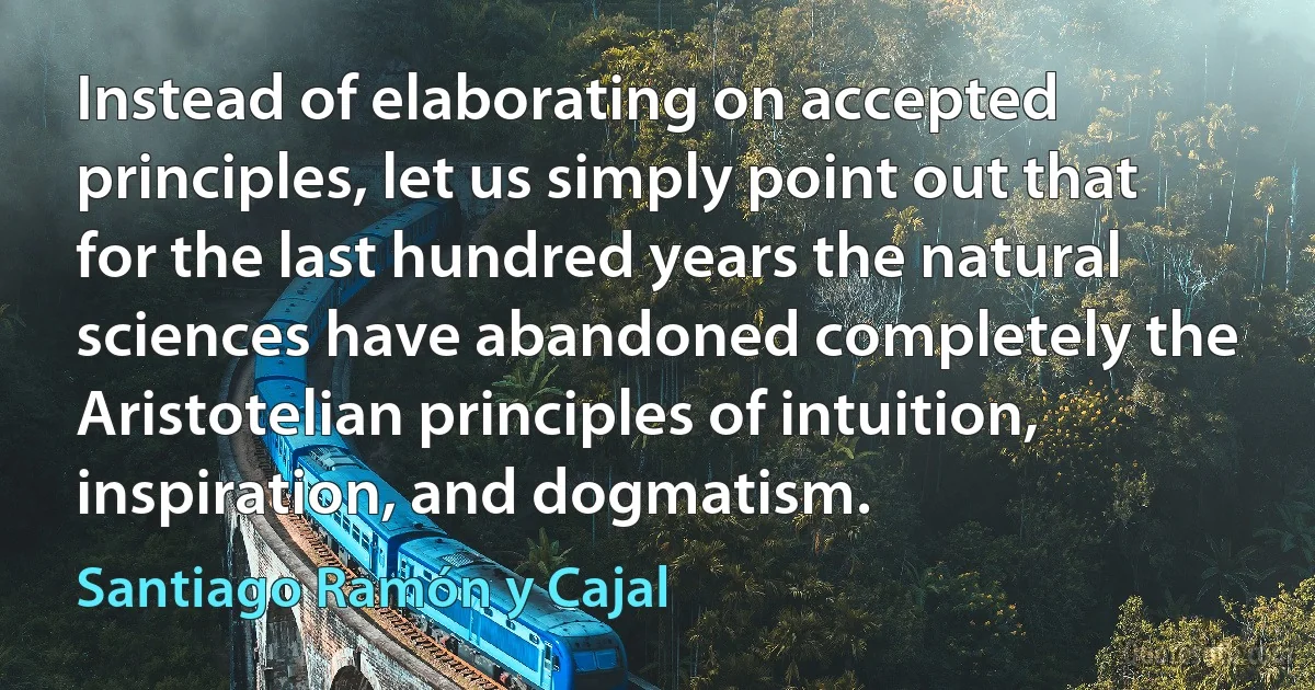 Instead of elaborating on accepted principles, let us simply point out that for the last hundred years the natural sciences have abandoned completely the Aristotelian principles of intuition, inspiration, and dogmatism. (Santiago Ramón y Cajal)