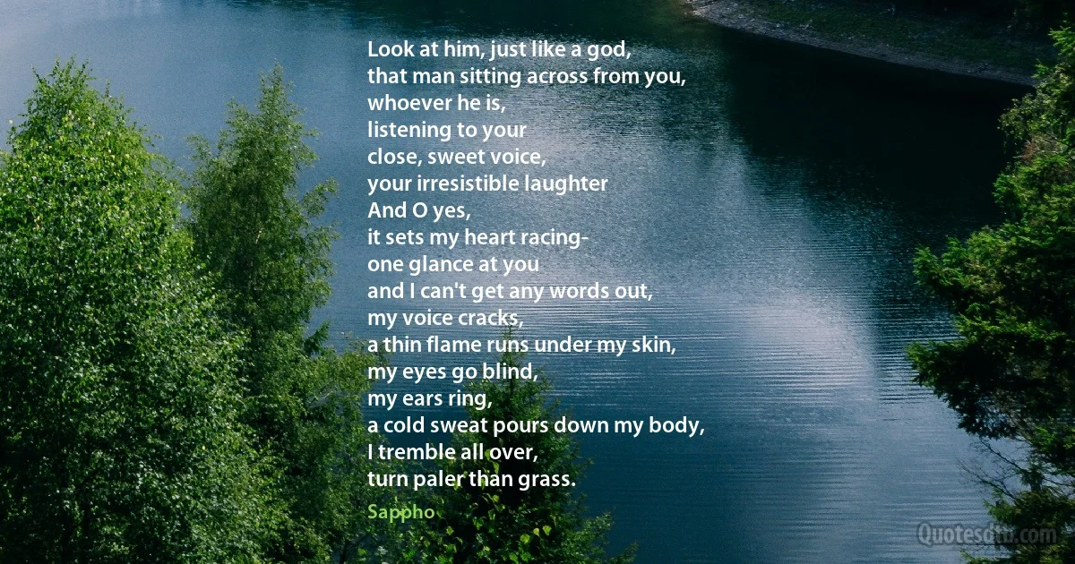 Look at him, just like a god,
that man sitting across from you,
whoever he is,
listening to your
close, sweet voice,
your irresistible laughter
And O yes,
it sets my heart racing-
one glance at you
and I can't get any words out,
my voice cracks,
a thin flame runs under my skin,
my eyes go blind,
my ears ring,
a cold sweat pours down my body,
I tremble all over,
turn paler than grass. (Sappho)