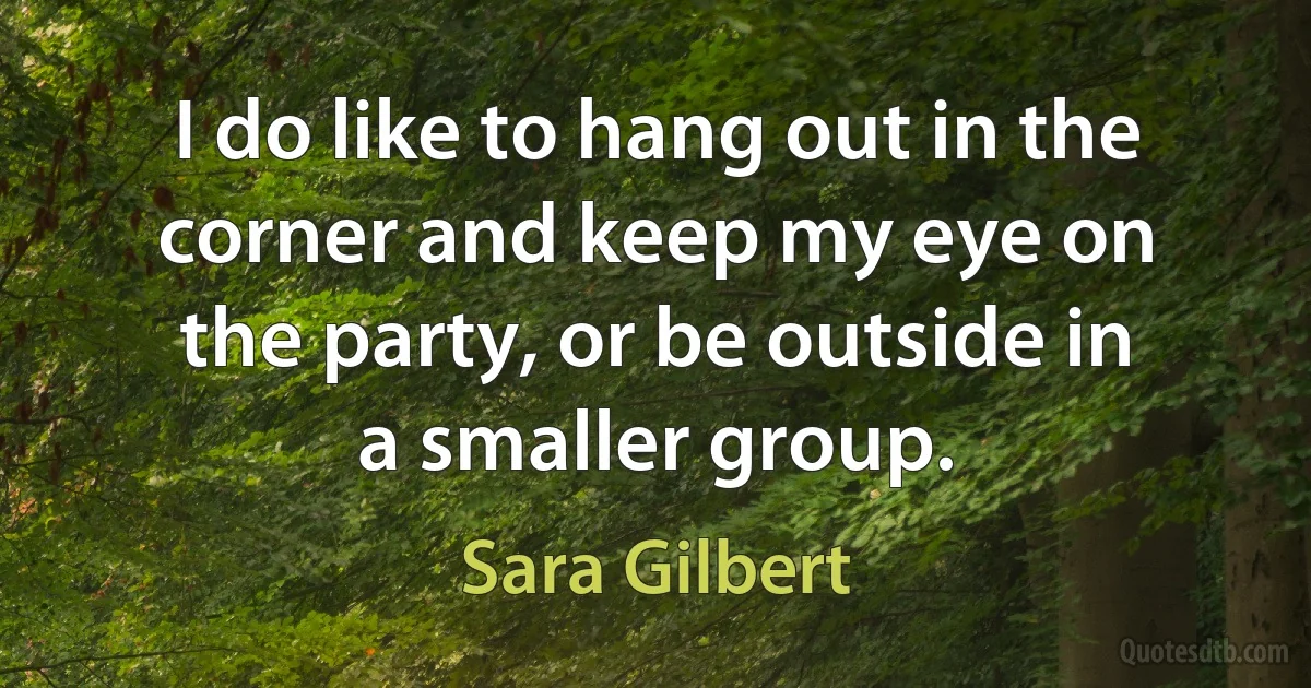 I do like to hang out in the corner and keep my eye on the party, or be outside in a smaller group. (Sara Gilbert)