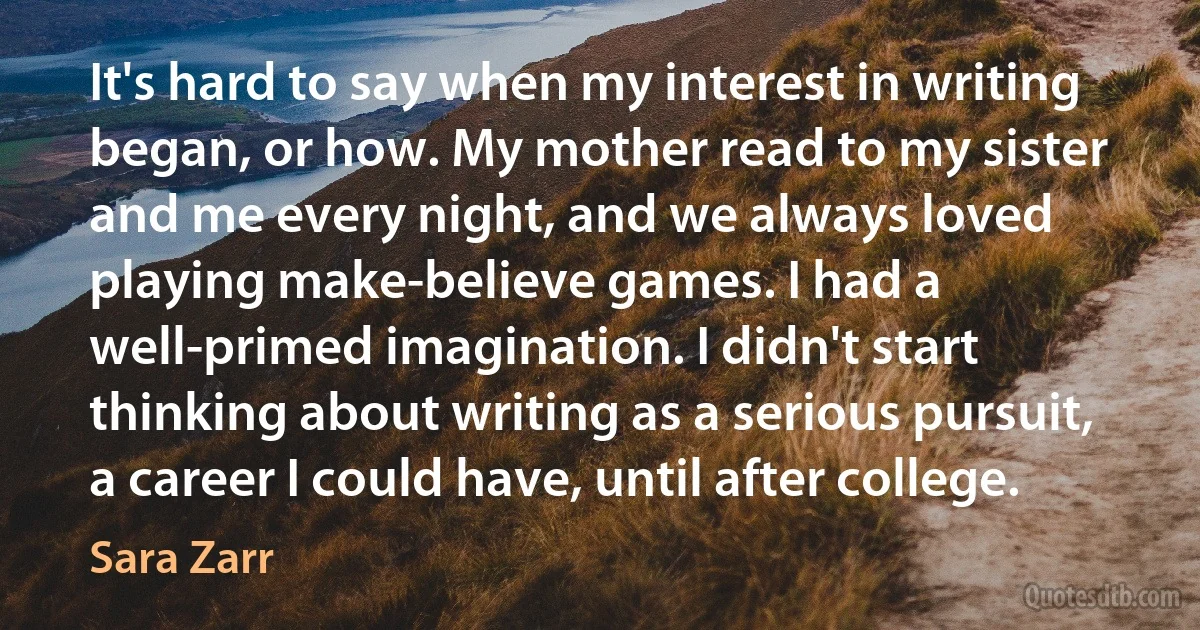 It's hard to say when my interest in writing began, or how. My mother read to my sister and me every night, and we always loved playing make-believe games. I had a well-primed imagination. I didn't start thinking about writing as a serious pursuit, a career I could have, until after college. (Sara Zarr)