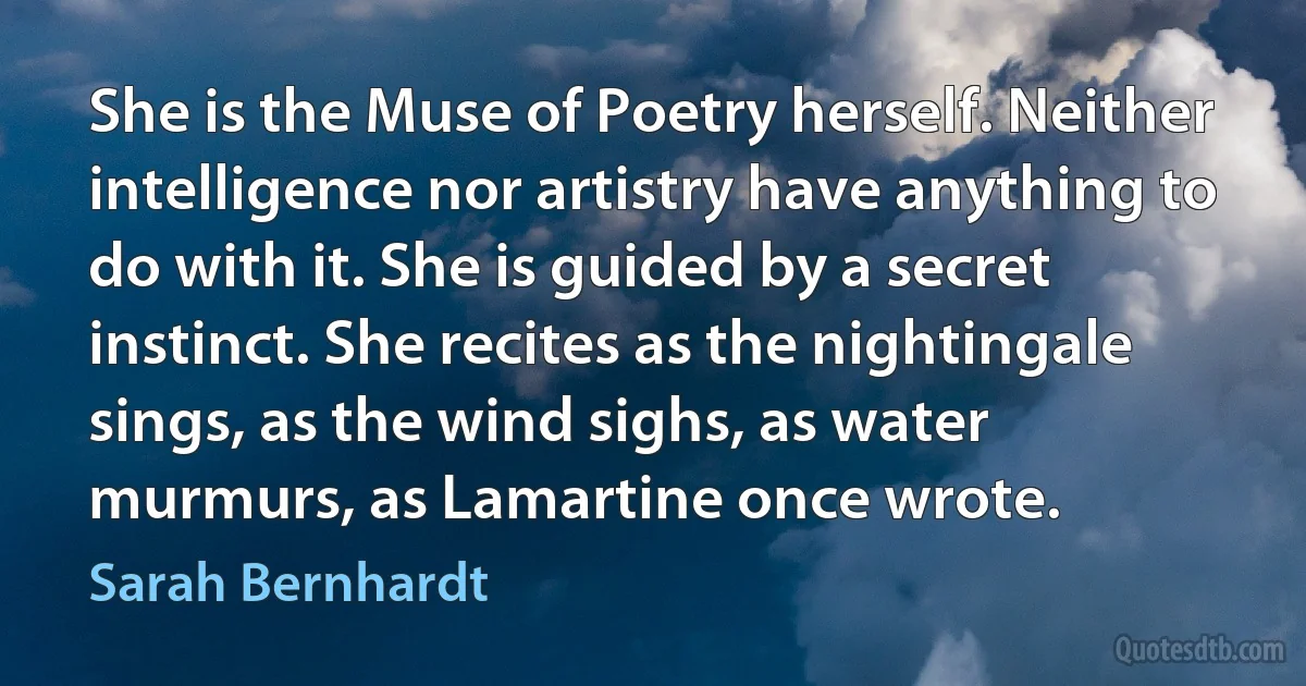 She is the Muse of Poetry herself. Neither intelligence nor artistry have anything to do with it. She is guided by a secret instinct. She recites as the nightingale sings, as the wind sighs, as water murmurs, as Lamartine once wrote. (Sarah Bernhardt)