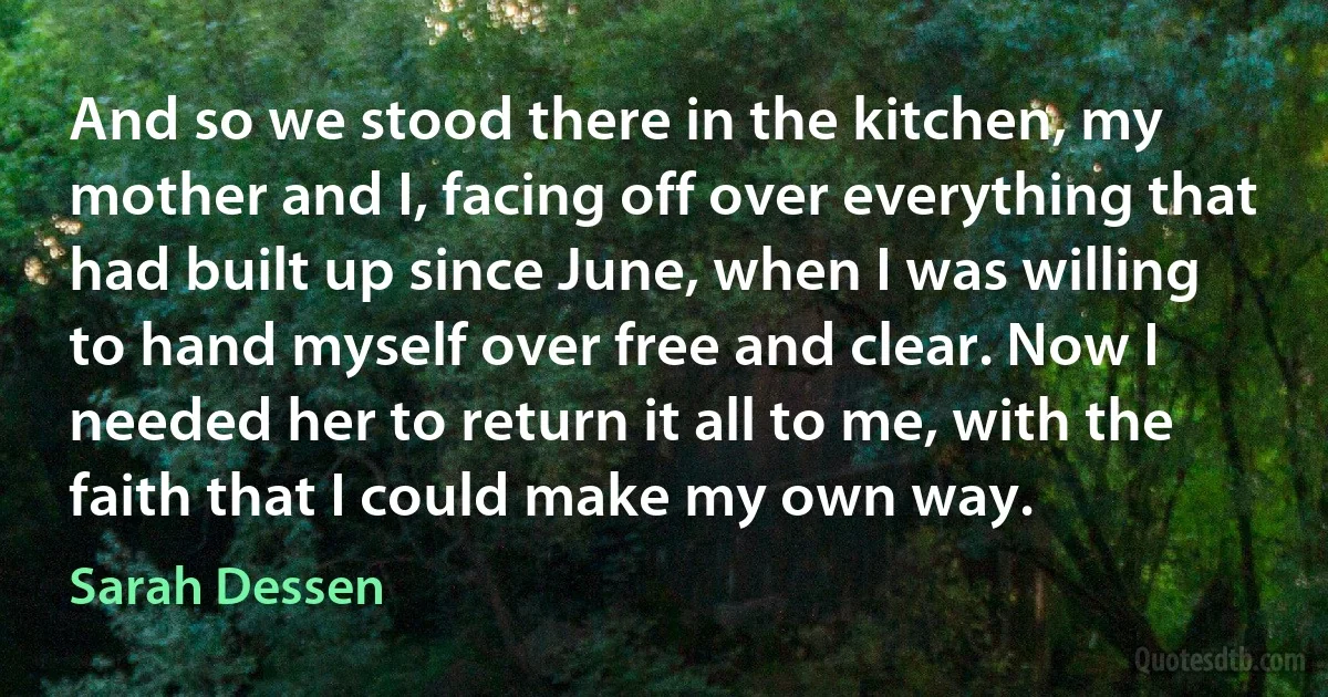 And so we stood there in the kitchen, my mother and I, facing off over everything that had built up since June, when I was willing to hand myself over free and clear. Now I needed her to return it all to me, with the faith that I could make my own way. (Sarah Dessen)