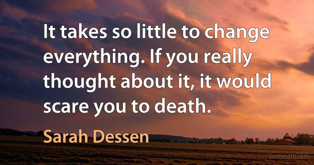 It takes so little to change everything. If you really thought about it, it would scare you to death. (Sarah Dessen)