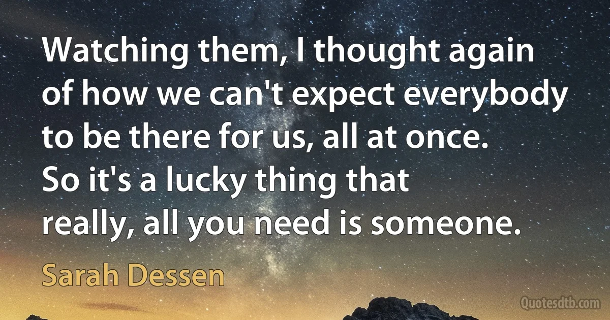 Watching them, I thought again of how we can't expect everybody to be there for us, all at once. So it's a lucky thing that really, all you need is someone. (Sarah Dessen)