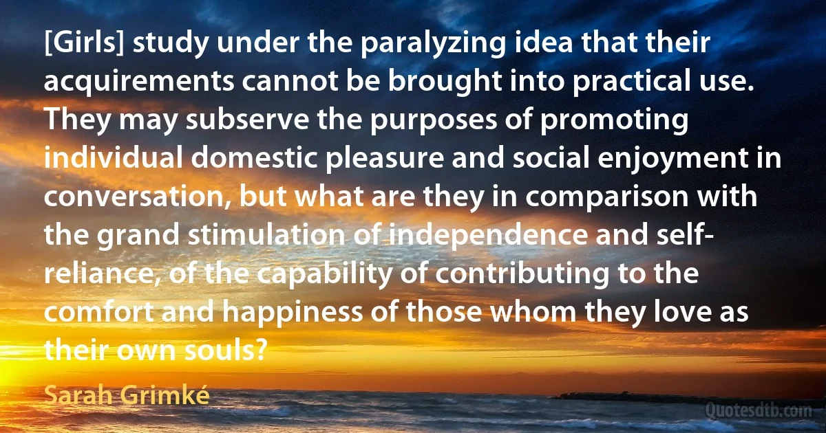 [Girls] study under the paralyzing idea that their acquirements cannot be brought into practical use. They may subserve the purposes of promoting individual domestic pleasure and social enjoyment in conversation, but what are they in comparison with the grand stimulation of independence and self- reliance, of the capability of contributing to the comfort and happiness of those whom they love as their own souls? (Sarah Grimké)