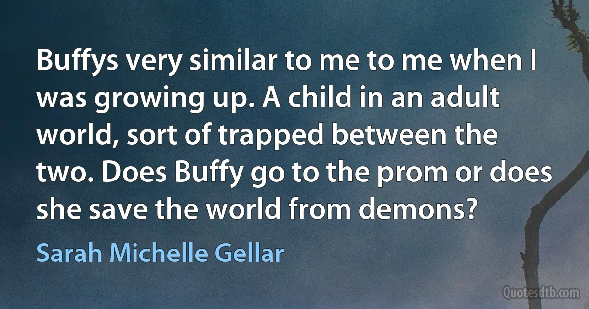 Buffys very similar to me to me when I was growing up. A child in an adult world, sort of trapped between the two. Does Buffy go to the prom or does she save the world from demons? (Sarah Michelle Gellar)
