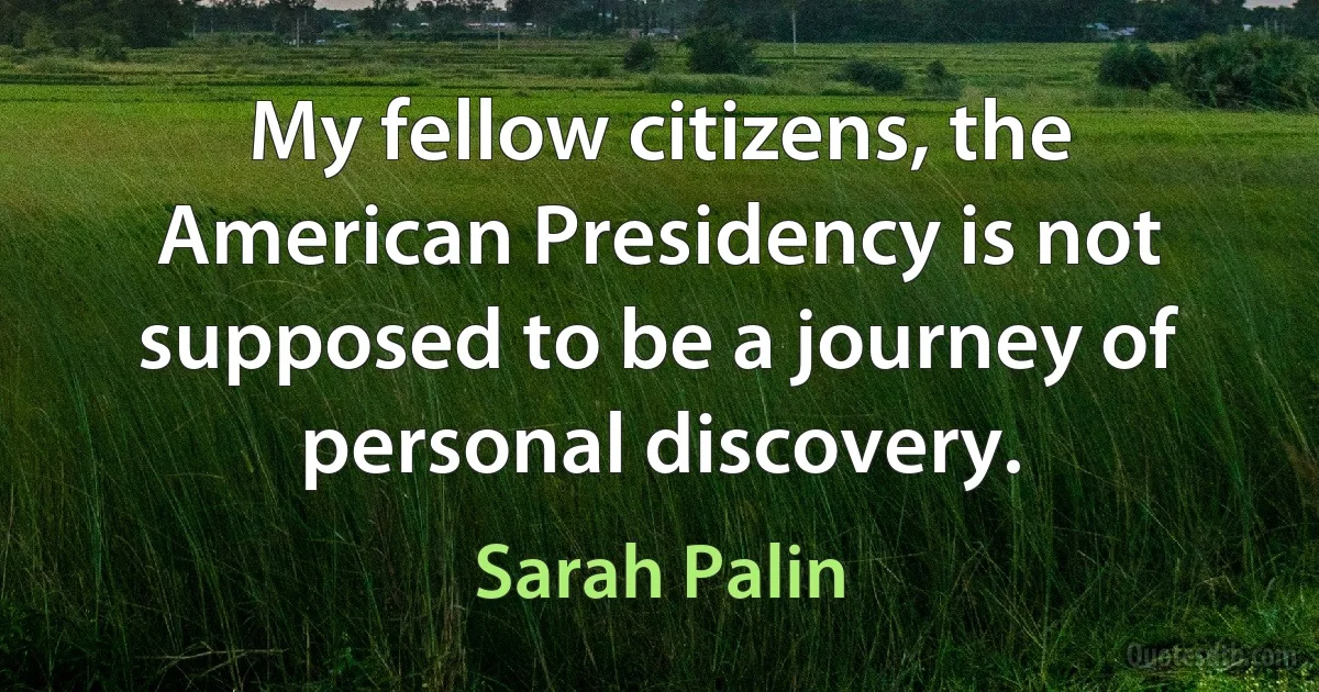 My fellow citizens, the American Presidency is not supposed to be a journey of personal discovery. (Sarah Palin)