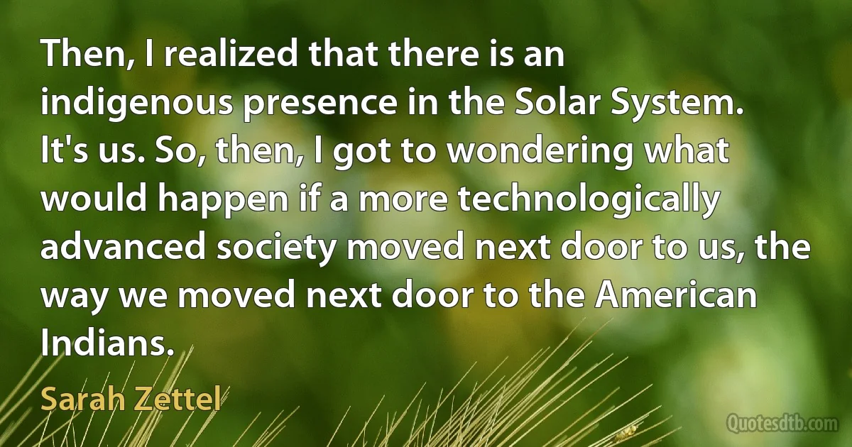 Then, I realized that there is an indigenous presence in the Solar System. It's us. So, then, I got to wondering what would happen if a more technologically advanced society moved next door to us, the way we moved next door to the American Indians. (Sarah Zettel)