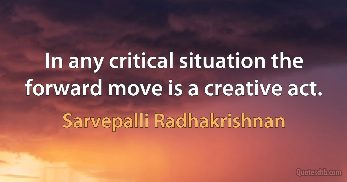 In any critical situation the forward move is a creative act. (Sarvepalli Radhakrishnan)