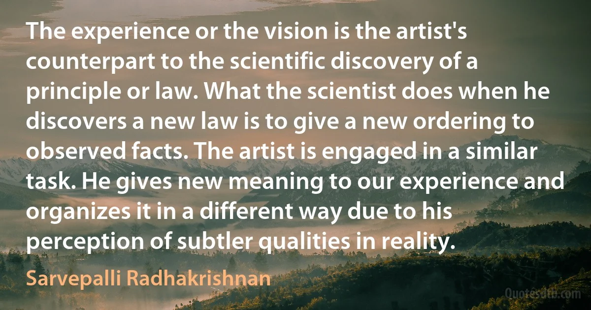 The experience or the vision is the artist's counterpart to the scientific discovery of a principle or law. What the scientist does when he discovers a new law is to give a new ordering to observed facts. The artist is engaged in a similar task. He gives new meaning to our experience and organizes it in a different way due to his perception of subtler qualities in reality. (Sarvepalli Radhakrishnan)