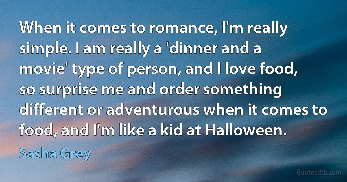 When it comes to romance, I'm really simple. I am really a 'dinner and a movie' type of person, and I love food, so surprise me and order something different or adventurous when it comes to food, and I'm like a kid at Halloween. (Sasha Grey)