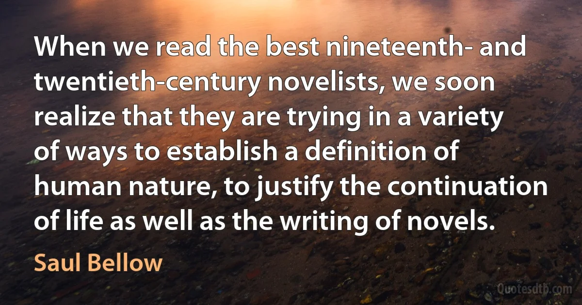 When we read the best nineteenth- and twentieth-century novelists, we soon realize that they are trying in a variety of ways to establish a definition of human nature, to justify the continuation of life as well as the writing of novels. (Saul Bellow)