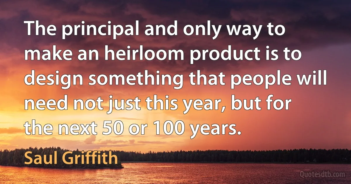 The principal and only way to make an heirloom product is to design something that people will need not just this year, but for the next 50 or 100 years. (Saul Griffith)