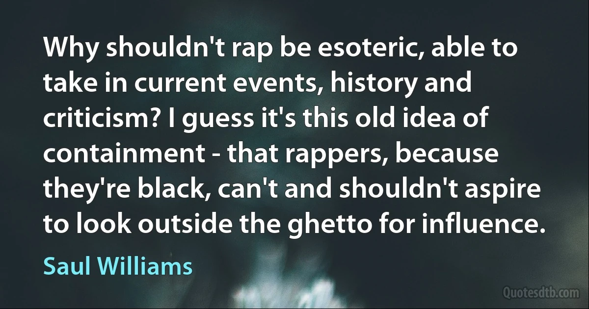 Why shouldn't rap be esoteric, able to take in current events, history and criticism? I guess it's this old idea of containment - that rappers, because they're black, can't and shouldn't aspire to look outside the ghetto for influence. (Saul Williams)