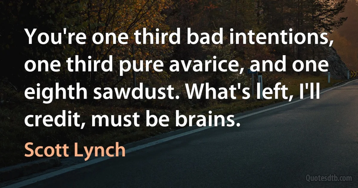 You're one third bad intentions, one third pure avarice, and one eighth sawdust. What's left, I'll credit, must be brains. (Scott Lynch)