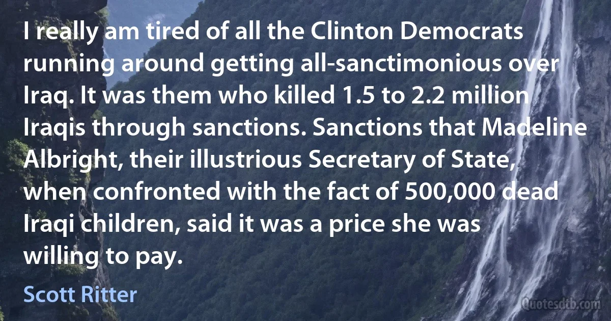 I really am tired of all the Clinton Democrats running around getting all-sanctimonious over Iraq. It was them who killed 1.5 to 2.2 million Iraqis through sanctions. Sanctions that Madeline Albright, their illustrious Secretary of State, when confronted with the fact of 500,000 dead Iraqi children, said it was a price she was willing to pay. (Scott Ritter)