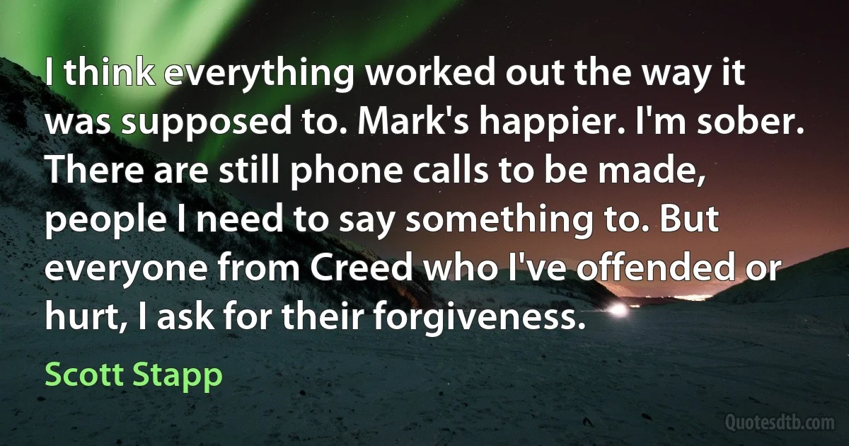 I think everything worked out the way it was supposed to. Mark's happier. I'm sober. There are still phone calls to be made, people I need to say something to. But everyone from Creed who I've offended or hurt, I ask for their forgiveness. (Scott Stapp)