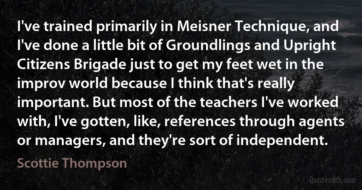 I've trained primarily in Meisner Technique, and I've done a little bit of Groundlings and Upright Citizens Brigade just to get my feet wet in the improv world because I think that's really important. But most of the teachers I've worked with, I've gotten, like, references through agents or managers, and they're sort of independent. (Scottie Thompson)