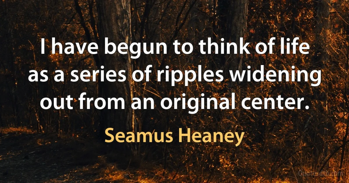 I have begun to think of life as a series of ripples widening out from an original center. (Seamus Heaney)