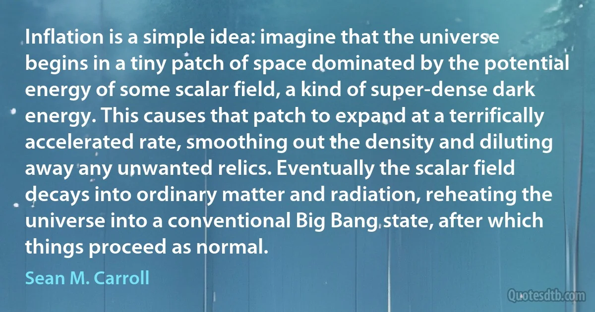 Inflation is a simple idea: imagine that the universe begins in a tiny patch of space dominated by the potential energy of some scalar field, a kind of super-dense dark energy. This causes that patch to expand at a terrifically accelerated rate, smoothing out the density and diluting away any unwanted relics. Eventually the scalar field decays into ordinary matter and radiation, reheating the universe into a conventional Big Bang state, after which things proceed as normal. (Sean M. Carroll)