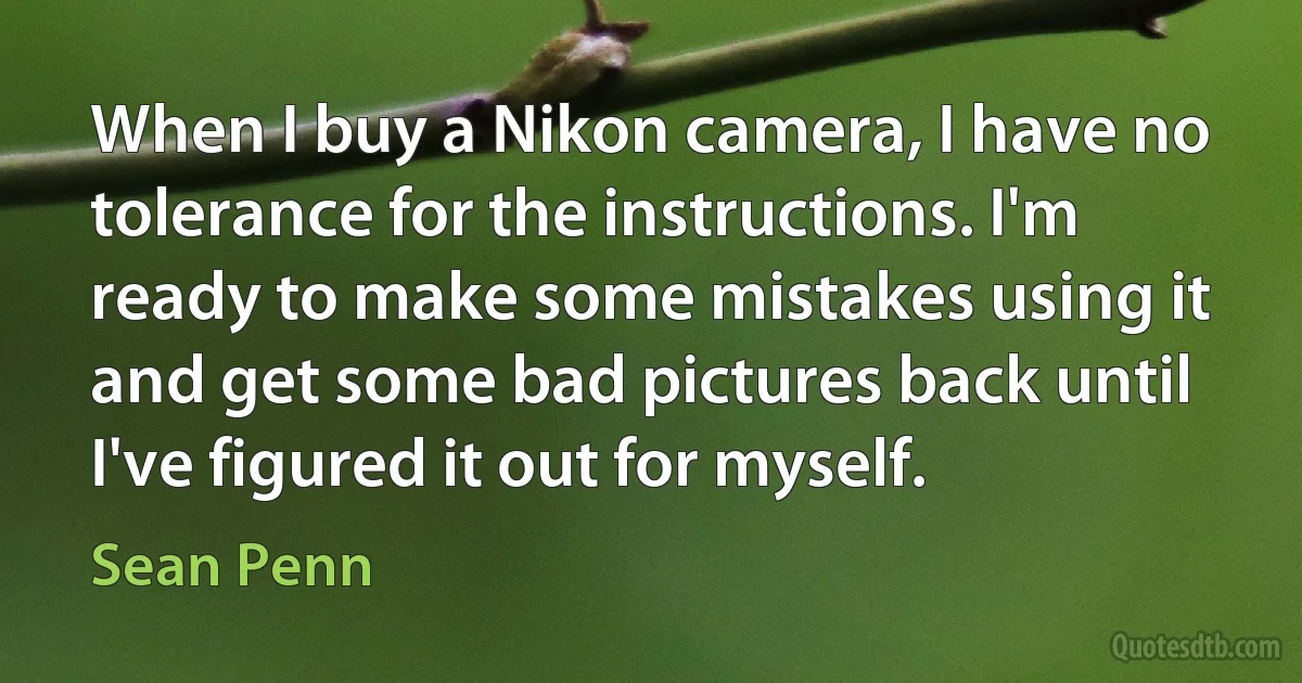 When I buy a Nikon camera, I have no tolerance for the instructions. I'm ready to make some mistakes using it and get some bad pictures back until I've figured it out for myself. (Sean Penn)