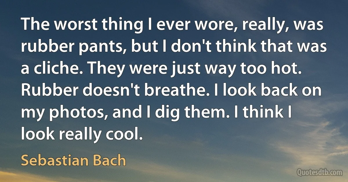 The worst thing I ever wore, really, was rubber pants, but I don't think that was a cliche. They were just way too hot. Rubber doesn't breathe. I look back on my photos, and I dig them. I think I look really cool. (Sebastian Bach)