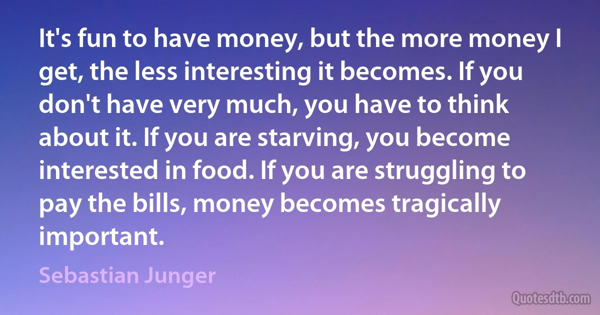 It's fun to have money, but the more money I get, the less interesting it becomes. If you don't have very much, you have to think about it. If you are starving, you become interested in food. If you are struggling to pay the bills, money becomes tragically important. (Sebastian Junger)