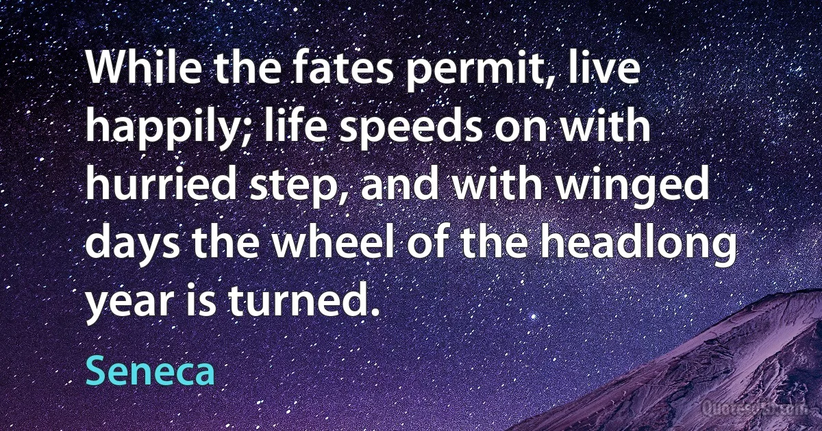 While the fates permit, live happily; life speeds on with hurried step, and with winged days the wheel of the headlong year is turned. (Seneca)