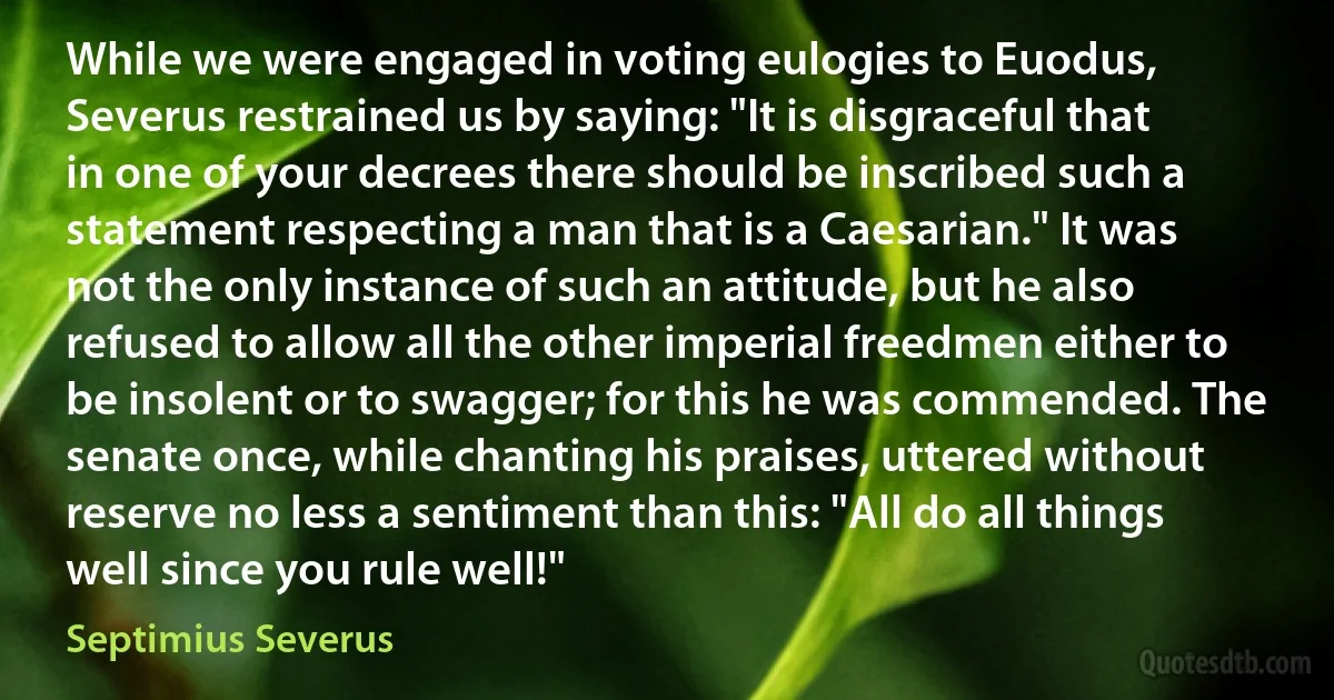 While we were engaged in voting eulogies to Euodus, Severus restrained us by saying: "It is disgraceful that in one of your decrees there should be inscribed such a statement respecting a man that is a Caesarian." It was not the only instance of such an attitude, but he also refused to allow all the other imperial freedmen either to be insolent or to swagger; for this he was commended. The senate once, while chanting his praises, uttered without reserve no less a sentiment than this: "All do all things well since you rule well!" (Septimius Severus)