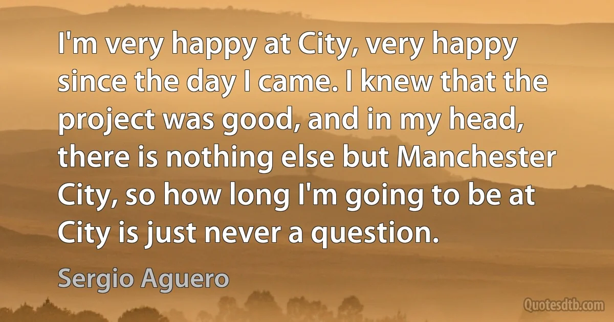 I'm very happy at City, very happy since the day I came. I knew that the project was good, and in my head, there is nothing else but Manchester City, so how long I'm going to be at City is just never a question. (Sergio Aguero)