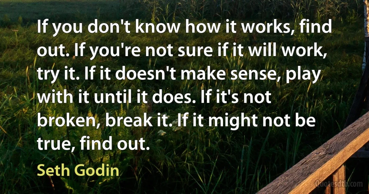 If you don't know how it works, find out. If you're not sure if it will work, try it. If it doesn't make sense, play with it until it does. If it's not broken, break it. If it might not be true, find out. (Seth Godin)