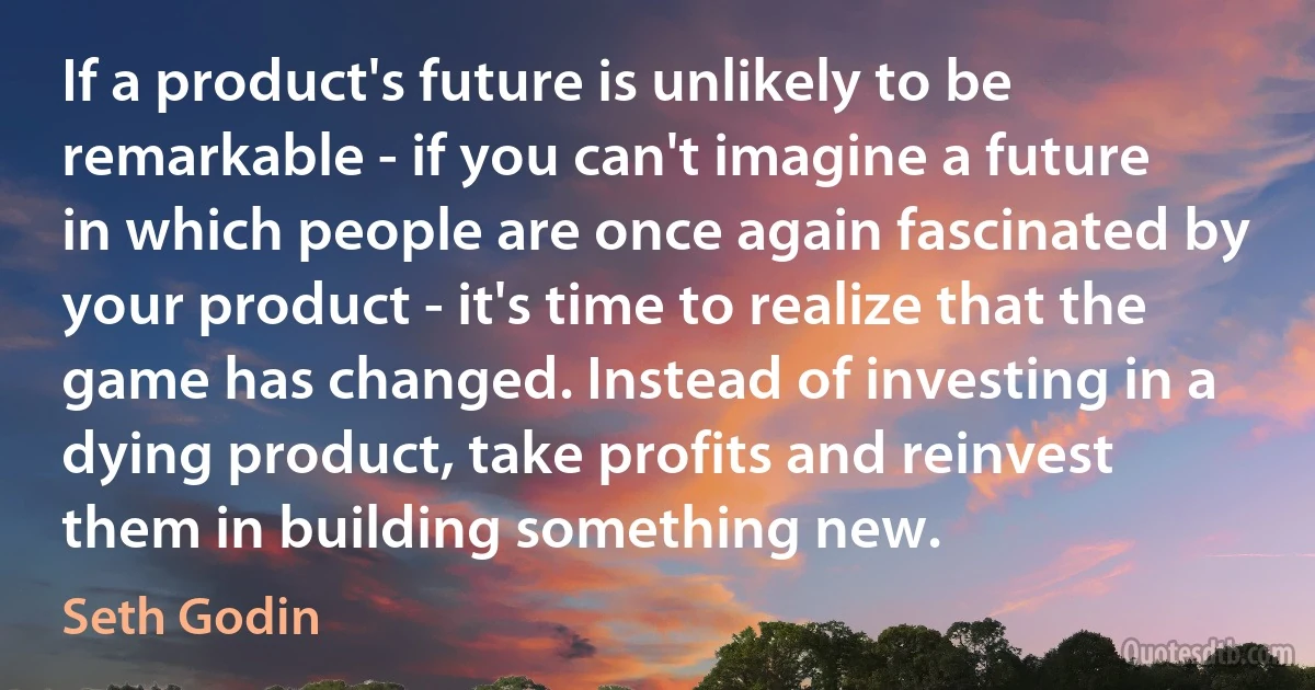 If a product's future is unlikely to be remarkable - if you can't imagine a future in which people are once again fascinated by your product - it's time to realize that the game has changed. Instead of investing in a dying product, take profits and reinvest them in building something new. (Seth Godin)